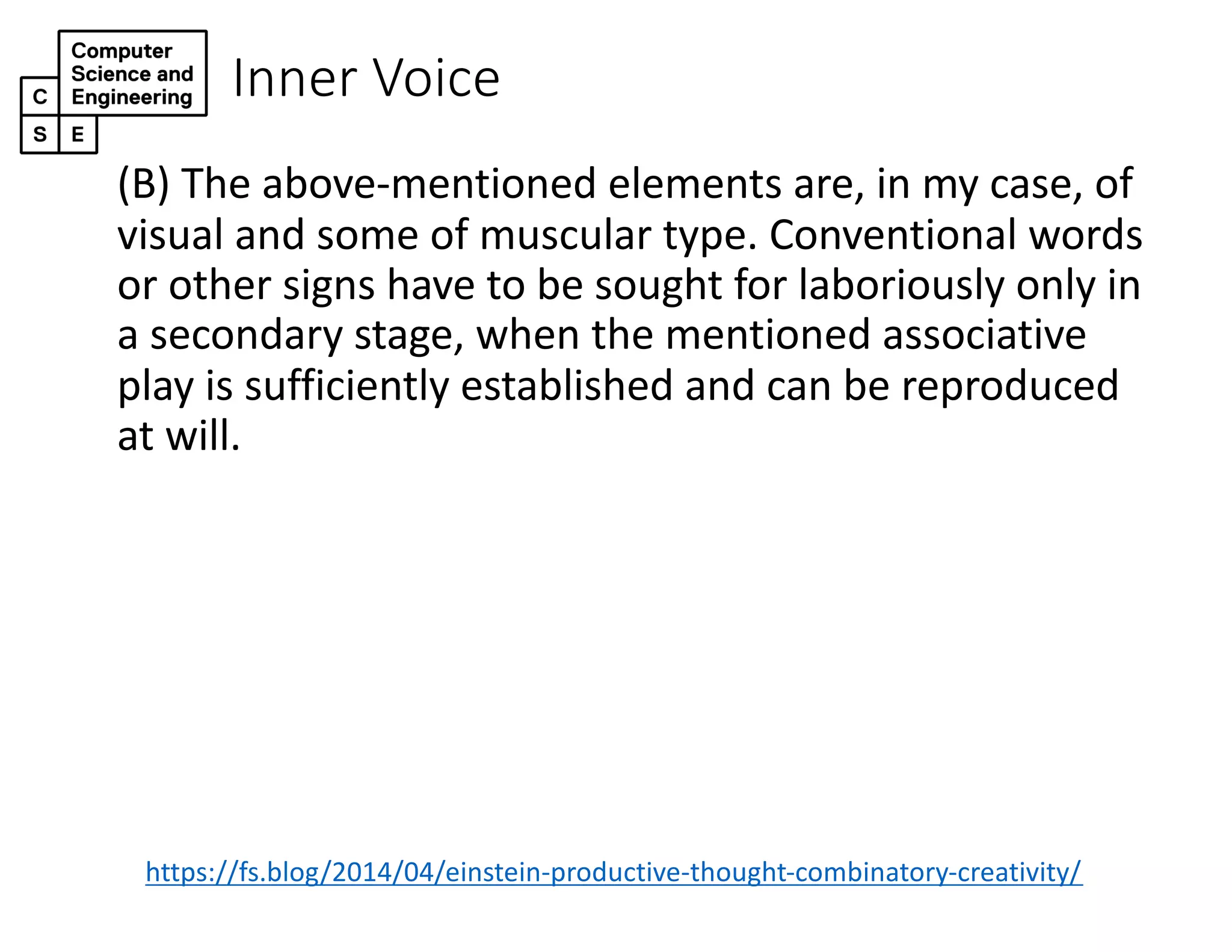 Inner Voice
(B) The above-mentioned elements are, in my case, of
visual and some of muscular type. Conventional words
or other signs have to be sought for laboriously only in
a secondary stage, when the mentioned associative
play is sufficiently established and can be reproduced
at will.
https://fs.blog/2014/04/einstein-productive-thought-combinatory-creativity/
 