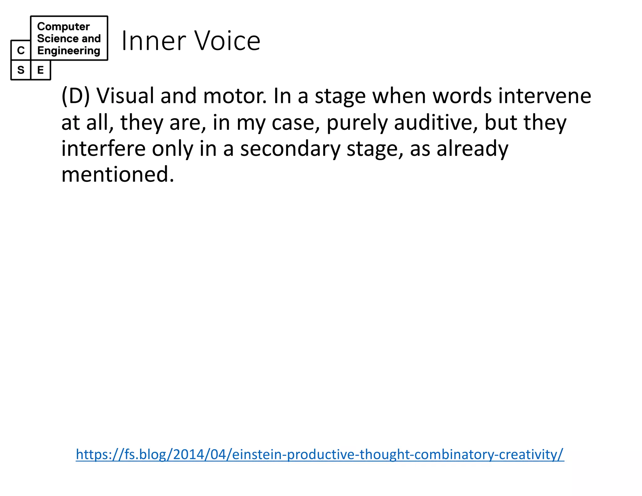 Inner Voice
(D) Visual and motor. In a stage when words intervene
at all, they are, in my case, purely auditive, but they
interfere only in a secondary stage, as already
mentioned.
https://fs.blog/2014/04/einstein-productive-thought-combinatory-creativity/
 