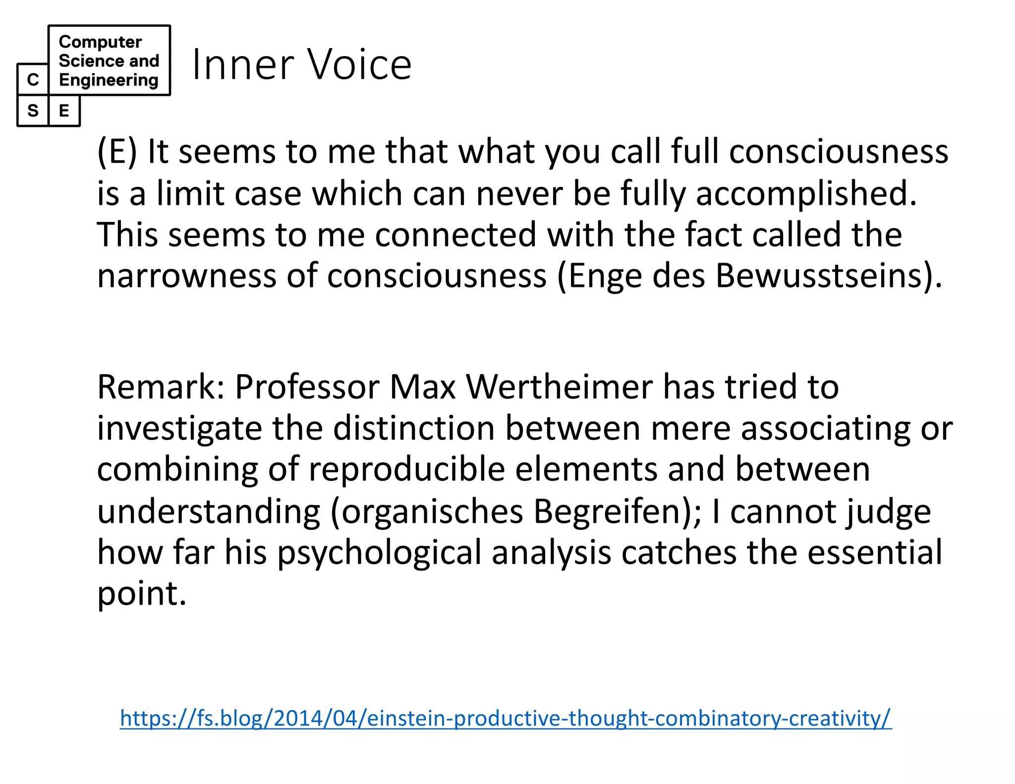 Inner Voice
(E) It seems to me that what you call full consciousness
is a limit case which can never be fully accomplished.
This seems to me connected with the fact called the
narrowness of consciousness (Enge des Bewusstseins).
Remark: Professor Max Wertheimer has tried to
investigate the distinction between mere associating or
combining of reproducible elements and between
understanding (organisches Begreifen); I cannot judge
how far his psychological analysis catches the essential
point.
https://fs.blog/2014/04/einstein-productive-thought-combinatory-creativity/
 