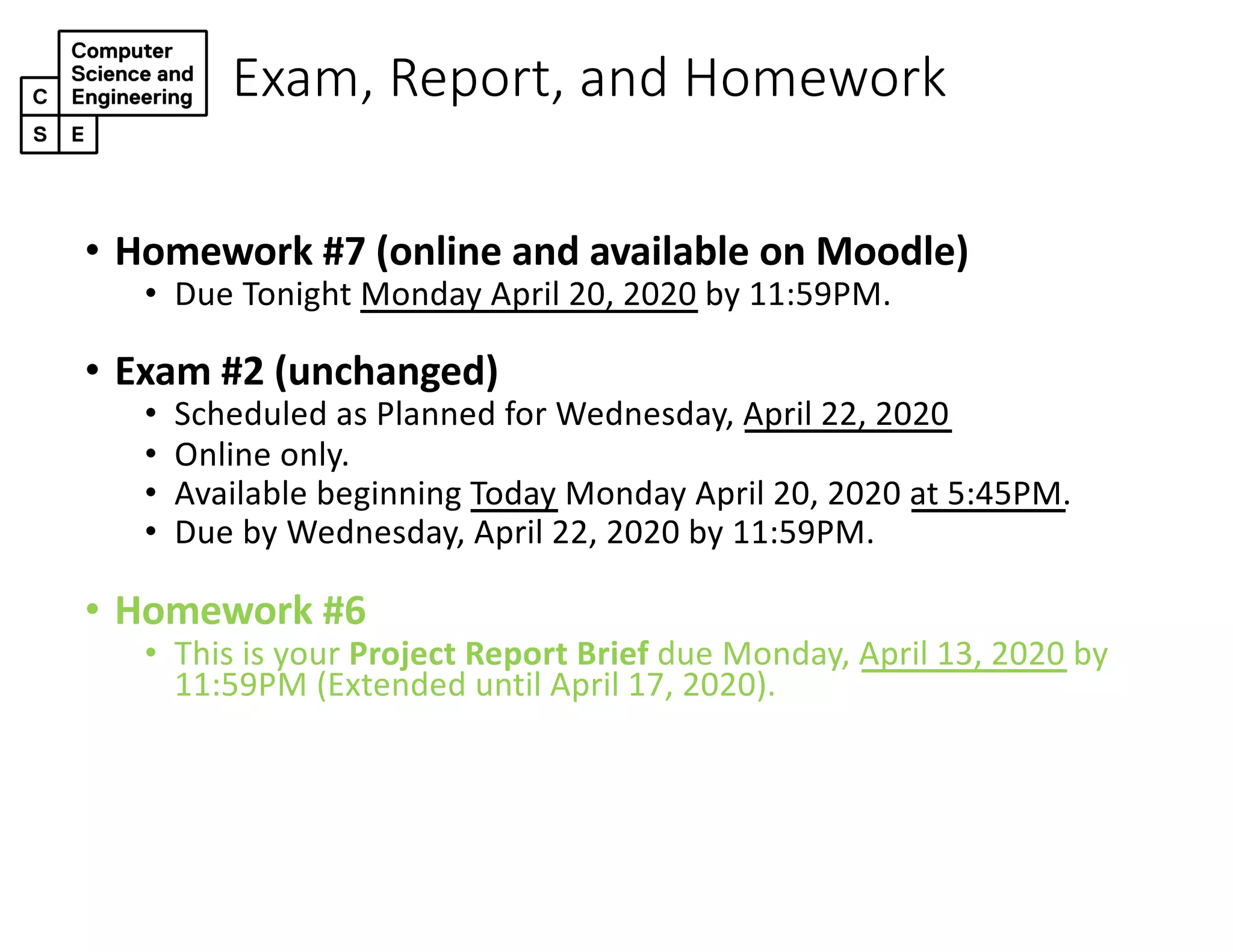 Exam, Report, and Homework
• Homework #7 (online and available on Moodle)
• Due Tonight Monday April 20, 2020 by 11:59PM.
• Exam #2 (unchanged)
• Scheduled as Planned for Wednesday, April 22, 2020
• Online only.
• Available beginning Today Monday April 20, 2020 at 5:45PM.
• Due by Wednesday, April 22, 2020 by 11:59PM.
• Homework #6
• This is your Project Report Brief due Monday, April 13, 2020 by
11:59PM (Extended until April 17, 2020).
 