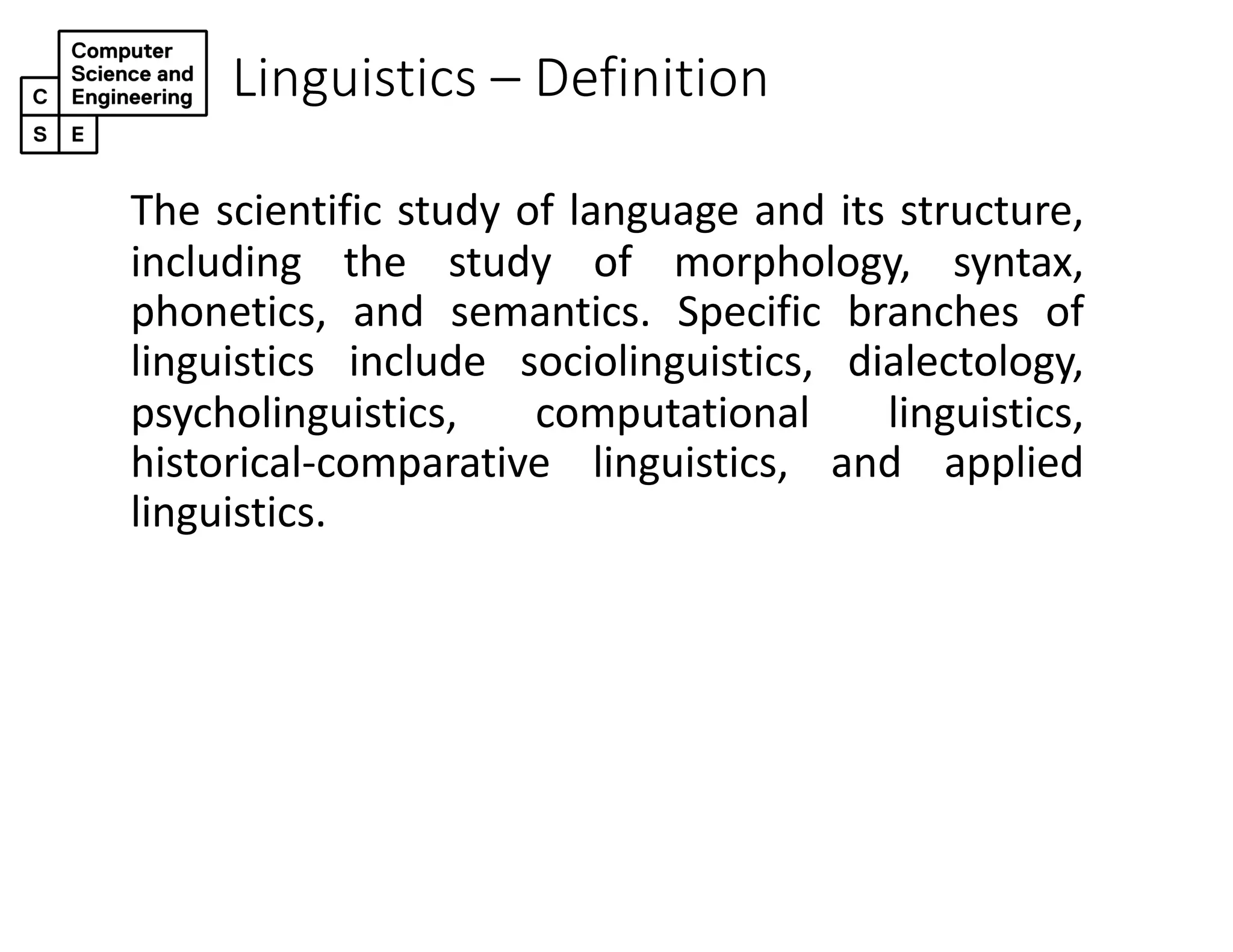 Linguistics – Definition
The scientific study of language and its structure,
including the study of morphology, syntax,
phonetics, and semantics. Specific branches of
linguistics include sociolinguistics, dialectology,
psycholinguistics, computational linguistics,
historical-comparative linguistics, and applied
linguistics.
 