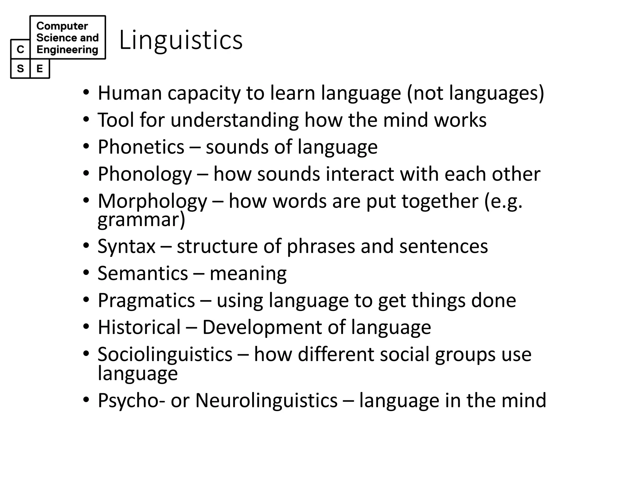 Linguistics
• Human capacity to learn language (not languages)
• Tool for understanding how the mind works
• Phonetics – sounds of language
• Phonology – how sounds interact with each other
• Morphology – how words are put together (e.g.
grammar)
• Syntax – structure of phrases and sentences
• Semantics – meaning
• Pragmatics – using language to get things done
• Historical – Development of language
• Sociolinguistics – how different social groups use
language
• Psycho- or Neurolinguistics – language in the mind
 