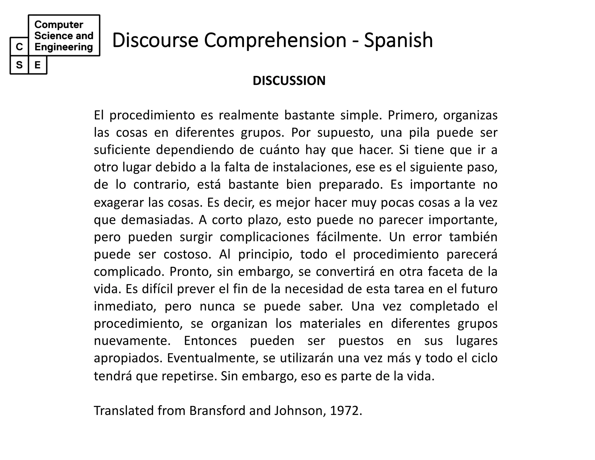 Discourse Comprehension - Spanish
DISCUSSION
El procedimiento es realmente bastante simple. Primero, organizas
las cosas en diferentes grupos. Por supuesto, una pila puede ser
suficiente dependiendo de cuánto hay que hacer. Si tiene que ir a
otro lugar debido a la falta de instalaciones, ese es el siguiente paso,
de lo contrario, está bastante bien preparado. Es importante no
exagerar las cosas. Es decir, es mejor hacer muy pocas cosas a la vez
que demasiadas. A corto plazo, esto puede no parecer importante,
pero pueden surgir complicaciones fácilmente. Un error también
puede ser costoso. Al principio, todo el procedimiento parecerá
complicado. Pronto, sin embargo, se convertirá en otra faceta de la
vida. Es difícil prever el fin de la necesidad de esta tarea en el futuro
inmediato, pero nunca se puede saber. Una vez completado el
procedimiento, se organizan los materiales en diferentes grupos
nuevamente. Entonces pueden ser puestos en sus lugares
apropiados. Eventualmente, se utilizarán una vez más y todo el ciclo
tendrá que repetirse. Sin embargo, eso es parte de la vida.
Translated from Bransford and Johnson, 1972.
 