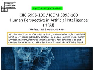 CIIC 5995-100 / ICOM 5995-100
Human Perspective in Artificial Intelligence
(HPAI)
Professor José Meléndez, PhD
https://zoom.us/j/4634951022
“Decision makers can satisfice either by finding optimum solutions for a simplified
world, or by finding satisfactory solutions for a more realistic world. Neither
approach, in general, dominates the other, and both have continued to co-exist.”
– Herbert Alexander Simon, 1978 Nobel Prize in Economics & 1975 Turing Award.
 