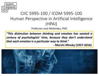 CIIC 5995-100 / ICOM 5995-100
Human Perspective in Artificial Intelligence
(HPAI)
Professor José Meléndez, PhD
“This distinction between thinking and emotion has wasted a
century of psychologists' time, because they don't understand
that each emotion is a particular way to think.”
- Marvin Minsky (1927-2016)
 