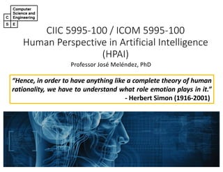 CIIC 5995-100 / ICOM 5995-100
Human Perspective in Artificial Intelligence
(HPAI)
Professor José Meléndez, PhD
“Hence, in order to have anything like a complete theory of human
rationality, we have to understand what role emotion plays in it.”
- Herbert Simon (1916-2001)
 