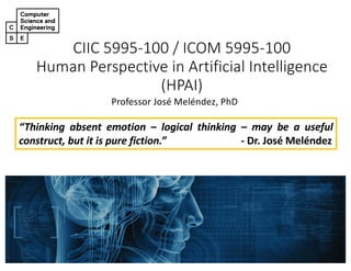 CIIC 5995-100 / ICOM 5995-100
Human Perspective in Artificial Intelligence
(HPAI)
Professor José Meléndez, PhD
“Thinking absent emotion – logical thinking – may be a useful
construct, but it is pure fiction.” - Dr. José Meléndez
 