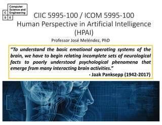 CIIC 5995-100 / ICOM 5995-100
Human Perspective in Artificial Intelligence
(HPAI)
Professor José Meléndez, PhD
“To understand the basic emotional operating systems of the
brain, we have to begin relating incomplete sets of neurological
facts to poorly understood psychological phenomena that
emerge from many interacting brain activities.”
- Jaak Panksepp (1942-2017)
 