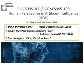 CIIC 5995-100 / ICOM 5995-100
Human Perspective in Artificial Intelligence
(HPAI)
Professor José Meléndez, PhD
“I think, therefore I am.” - René Descartes (1596-1650)
“I doubt, therefore I think, therefore I am.”
– Antoine Léonard (1732-1785)
“I feel, therefore I think, therefore I am.”
 