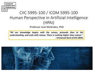CIIC 5995-100 / ICOM 5995-100
Human Perspective in Artificial Intelligence
(HPAI)
Professor José Meléndez, PhD
“All our knowledge begins with the senses, proceeds then to the
understanding, and ends with reason. There is nothing higher than reason.”
- Immanuel Kant (1724-1804)
 