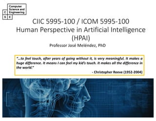 CIIC 5995-100 / ICOM 5995-100
Human Perspective in Artificial Intelligence
(HPAI)
Professor José Meléndez, PhD
“…to feel touch, after years of going without it, is very meaningful. It makes a
huge difference. It means I can feel my kid’s touch. It makes all the difference in
the world.”
- Christopher Reeve (1952-2004)
 