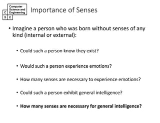 Importance+of+Senses
• Imagine(a(person(who(was(born(without(senses(of(any(
kind((internal(or(external):
• Could(such(a(person(know(they(exist?
• Would(such(a(person(experience(emotions?
• How(many(senses(are(necessary(to(experience(emotions?
• Could(such(a(person(exhibit(general(intelligence?
• How$many$senses$are$necessary$for$general$intelligence?
 