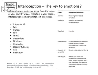 Interoception*– The*key*to*emotions?
A"lessor"known"subjective"sense from"the"inside"
of"your"body"by"way"of"receptors"in"your"organs."
Interoception"is"important"for"self<awareness.
Khalsa, S. S., and Lapidus, R. C. (2016). Can interoception
improve the pragmatic search for biomarkers in psychiatry? Front.
Psychiatry 7:121. doi: 10.3389/fpsyt.2016.00121
• It’s"personal.
• Pain
• Hunger
• Full
• Thirst
• Discomfort
• Tiredness
• Headache
• Bladder"fullness
• Itch
• Heartburn
 