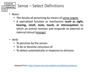 Sense%– Select%Definitions
• Noun:
• The faculty of perceiving by means of sense organs
• A specialized function or mechanism (such as sight,
hearing, smell, taste, touch, or interoception) by
which an animal receives and responds to external or
internal stimuli (energy).
• Verb:
• To perceive by the senses
• To be or become conscious of
• To detect automatically in response to stimulus
Adapted@from:@https://www.merriamBwebster.com/dictionary/sense
 