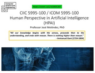 CIIC#5995&100#/#ICOM#5995&100
Human#Perspective#in#Artificial#Intelligence#
(HPAI)
Professor'José'Meléndez,'PhD
https://zoom.us/j/163405287
“All our knowledge begins with the senses, proceeds then to the
understanding, and ends with reason. There is nothing higher than reason.”
! Immanuel Kant (1724!1804)
 