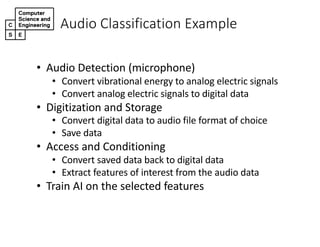 Audio&Classification&Example
• Audio&Detection&(microphone)
• Convert&vibrational&energy&to&analog&electric&signals
• Convert analog&electric&signals&to&digital&data
• Digitization&and&Storage
• Convert digital data to audio file format of choice
• Save&data
• Access&and&Conditioning
• Convert&saved data back&to&digital data
• Extract features of&interest&from&the&audio&data
• Train AI on the selected features
 