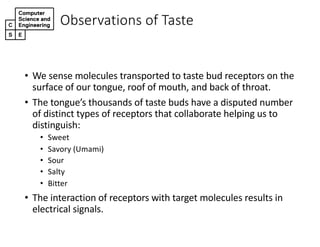 • We#sense#molecules#transported#to#taste#bud#receptors#on#the#
surface#of#our#tongue,#roof#of#mouth,#and#back#of#throat.
• The#tongue’s#thousands#of#taste#buds#have#a#disputed#number#
of#distinct#types#of#receptors#that#collaborate#helping#us#to#
distinguish:
• Sweet
• Savory#(Umami)
• Sour
• Salty
• Bitter
• The#interaction#of#receptors#with#target#molecules#results#in#
electrical#signals.
Observations,of,Taste
 