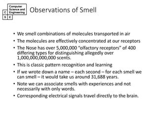 • We#smell#combinations#of#molecules#transported#in#air
• The#molecules#are#effectively#concentrated#at#our#receptors
• The#Nose#has#over#5,000,000#“olfactory#receptors”#of#400#
differing#types#for#distinguishing#allegedly#over#
1,000,000,000,000#scents.
• This#is#classic#pattern#recognition#and#learning
• If#we#wrote#down#a#name#– each#second#– for#each#smell#we#
can#smell#– it#would#take#us#around#31,688#years.
• Note#we#can#associate#smells#with#experiences#and#not#
necessarily#with#only#words.#
• Corresponding#electrical#signals#travel#directly#to#the#brain.
Observations,of,Smell
 