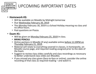 UPCOMING)IMPORTANT)DATES
• Homework(#3:
• Will$be$available$on$Moodle$by$Midnight$tomorrow
• Due$Wednesday$February$20,$2019
• This$Monday$February$18,$2019$is$a$School$Holiday$meaning$no$class$and$
no$office$hours.$
• Post$questions$on$Piazza.
• Exam(#1:
• Will$be$given$on$Monday$February$25,$2019 in$class.
• BRING(PENCILS
• Online$portions$in$Moodle$(if$any)$available$online$before$11:59PM$on$
Thursday$February$21,$2019.
• Material$will$relate$to$everything$covered$in$classes,$in$homeworks,$on$
Moodle$course$page,$and$required$reading$assigned$prior$to$the$date$of$
the$Exam.
• Suggest$to$review$class$slides$carefully$and$class$recordings$as$necessary$
to$better$understand$class$slides$(on$Moodle).
• If$you$missed$any$class$given$(faceQtoQface$or$online),$consider$the$online$
recording$of$that$class$as$required$reading$– and$watch$it.
 
