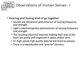 • Hearing(and(Seeing(kind(of(go(together
• Sounds(are(vibrational(phenomenon(of(varying(frequency(
and(strength
• Light(is(electromagnetic(phenomenon(of(varying(frequency(
and(strength
• The(resulting(electrical(impulses(making(their(way(to(the(
brain(are(pretty(well(organized(in(space(and/or(time
• It’s(high(speed,(high(quality(data(for(the(brain(to(process
• There(is(a(reproducible(and(“precise”(stimulus
Observations,of,Human,Senses,2 I
 