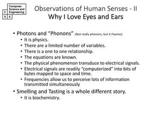 Observations,of,Human,Senses,2 II
Why,I,Love,Eyes,and,Ears
• Photons'and'“Phonons”'(Not'really'phonons,'but'it'rhymes)
• It'is'physics.
• There'are'a'limited'number'of'variables.
• There'is'a'one'to'one'relationship.
• The'equations'are'known.
• The'physical'phenomenon'transduce'to'electrical'signals.'
• Electrical'signals'are'readily'“computerized”'into'bits'of'
bytes'mapped'to'space'and'time.
• Frequencies'allow'us'to'perceive'lots'of'information'
transmitted'simultaneously
• Smelling'and'Tasting'is'a'whole'different'story.
• It'is'biochemistry.
 
