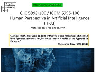 CIIC#5995&100#/#ICOM#5995&100
Human#Perspective#in#Artificial#Intelligence#
(HPAI)
Professor'José'Meléndez,'PhD
https://zoom.us/j/595355370
“…to feel touch, after years of going without it, is very meaningful. It makes a
huge difference. It means I can feel my kid’s touch. It makes all the difference in
the world.”
! Christopher Reeve (1952!2004)
 