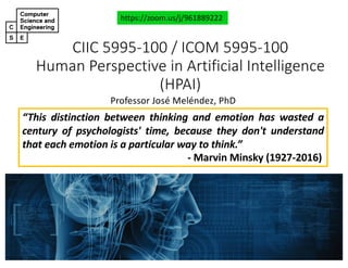 CIIC#5995&100#/#ICOM#5995&100
Human#Perspective#in#Artificial#Intelligence#
(HPAI)
Professor'José'Meléndez,'PhD
https://zoom.us/j/961889222
“This distinction between thinking and emotion has wasted a
century of psychologists' time, because they don't understand
that each emotion is a particular way to think.”
< Marvin Minsky (1927/2016)
 