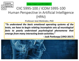 CIIC#5995&100#/#ICOM#5995&100
Human#Perspective#in#Artificial#Intelligence#
(HPAI)
Professor'José'Meléndez,'PhD
https://zoom.us/j/955599657
“To understand the basic emotional operating systems of the
brain, we have to begin relating incomplete sets of neurological
facts to poorly understood psychological phenomena that
emerge from many interacting brain activities.”
; Jaak Panksepp (1942.2017)
 