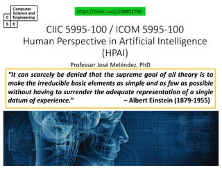 CIIC#5995&100#/#ICOM#5995&100
Human#Perspective#in#Artificial#Intelligence#
(HPAI)
Professor'José'Meléndez,'PhD
https://zoom.us/j/238801790
“It can scarcely be denied that the supreme goal of all theory is to
make the irreducible basic elements as simple and as few as possible
without having to surrender the adequate representation of a single
datum of experience.” – Albert Einstein (187911955)
 