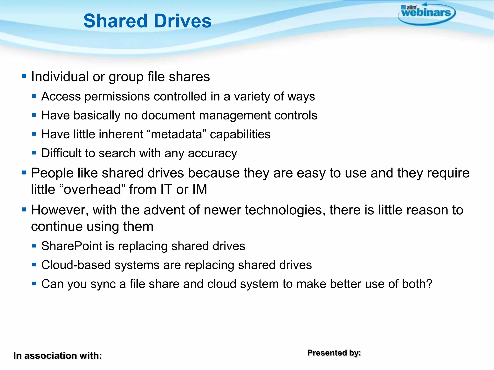 In association with: Presented by:
 Individual or group file shares
 Access permissions controlled in a variety of ways
 Have basically no document management controls
 Have little inherent “metadata” capabilities
 Difficult to search with any accuracy
 People like shared drives because they are easy to use and they require
little “overhead” from IT or IM
 However, with the advent of newer technologies, there is little reason to
continue using them
 SharePoint is replacing shared drives
 Cloud-based systems are replacing shared drives
 Can you sync a file share and cloud system to make better use of both?
Shared Drives
 