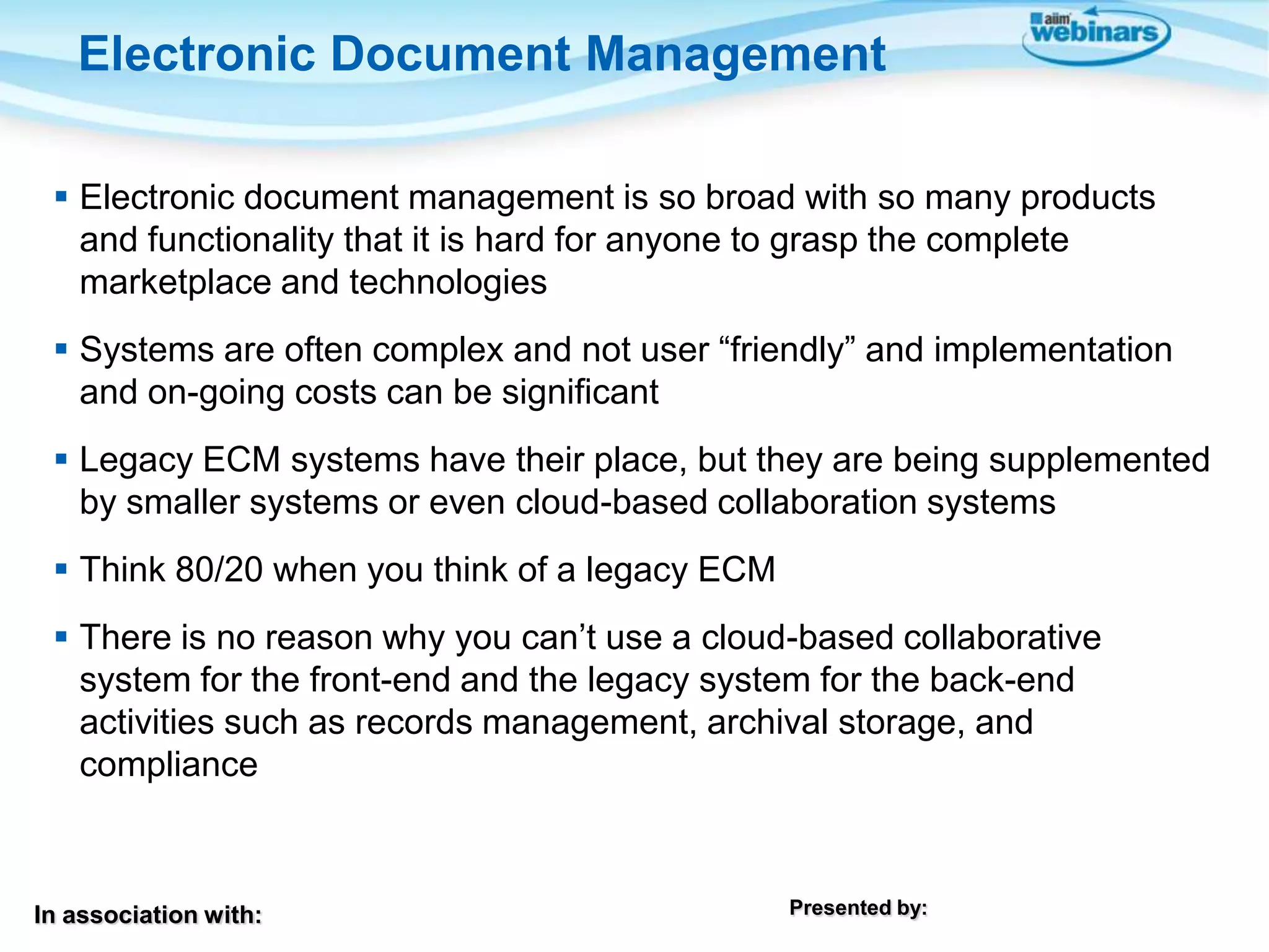 In association with: Presented by:
 Electronic document management is so broad with so many products
and functionality that it is hard for anyone to grasp the complete
marketplace and technologies
 Systems are often complex and not user “friendly” and implementation
and on-going costs can be significant
 Legacy ECM systems have their place, but they are being supplemented
by smaller systems or even cloud-based collaboration systems
 Think 80/20 when you think of a legacy ECM
 There is no reason why you can’t use a cloud-based collaborative
system for the front-end and the legacy system for the back-end
activities such as records management, archival storage, and
compliance
Electronic Document Management
 