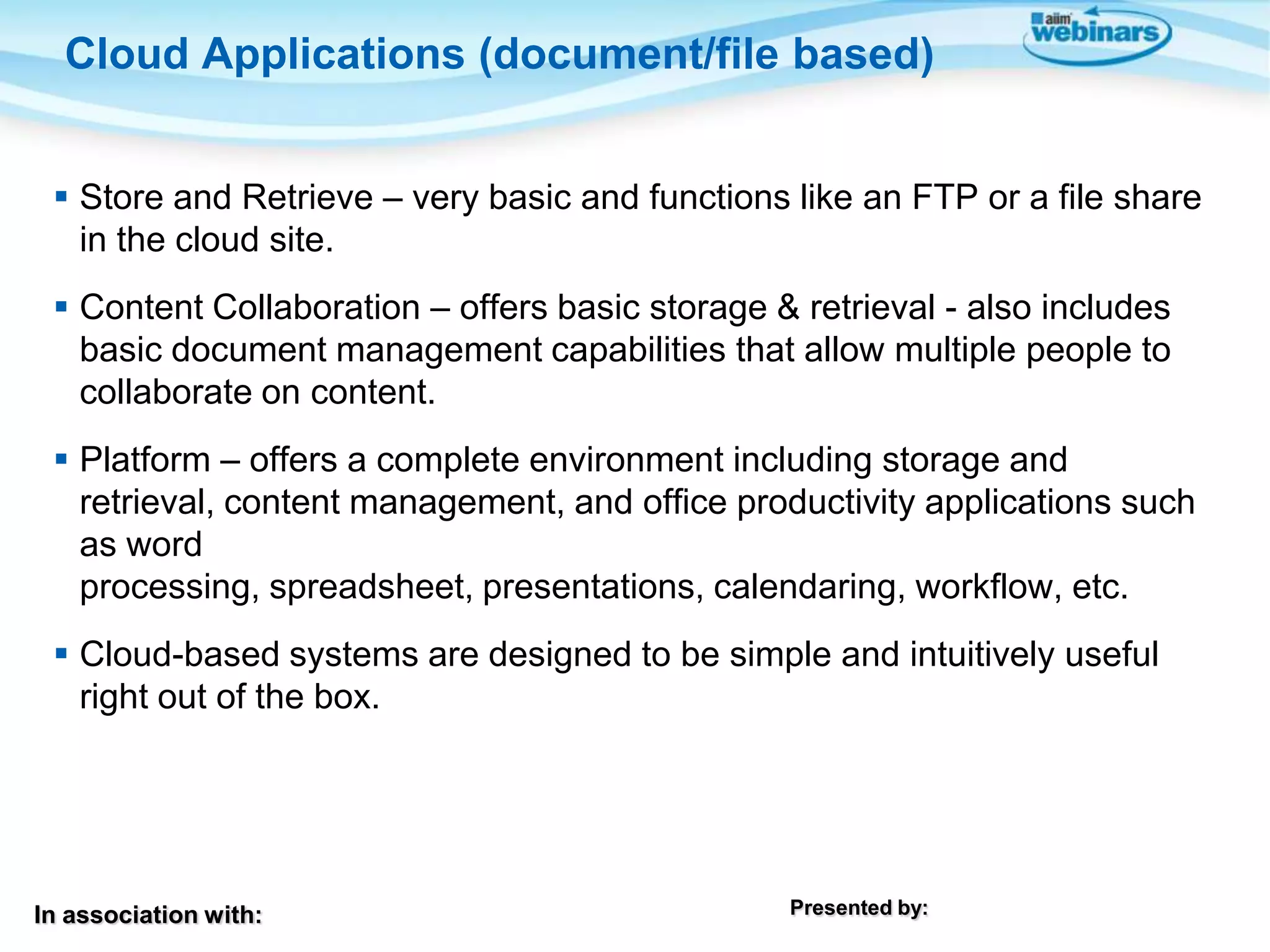 In association with: Presented by:
 Store and Retrieve – very basic and functions like an FTP or a file share
in the cloud site.
 Content Collaboration – offers basic storage & retrieval - also includes
basic document management capabilities that allow multiple people to
collaborate on content.
 Platform – offers a complete environment including storage and
retrieval, content management, and office productivity applications such
as word
processing, spreadsheet, presentations, calendaring, workflow, etc.
 Cloud-based systems are designed to be simple and intuitively useful
right out of the box.
Cloud Applications (document/file based)
 