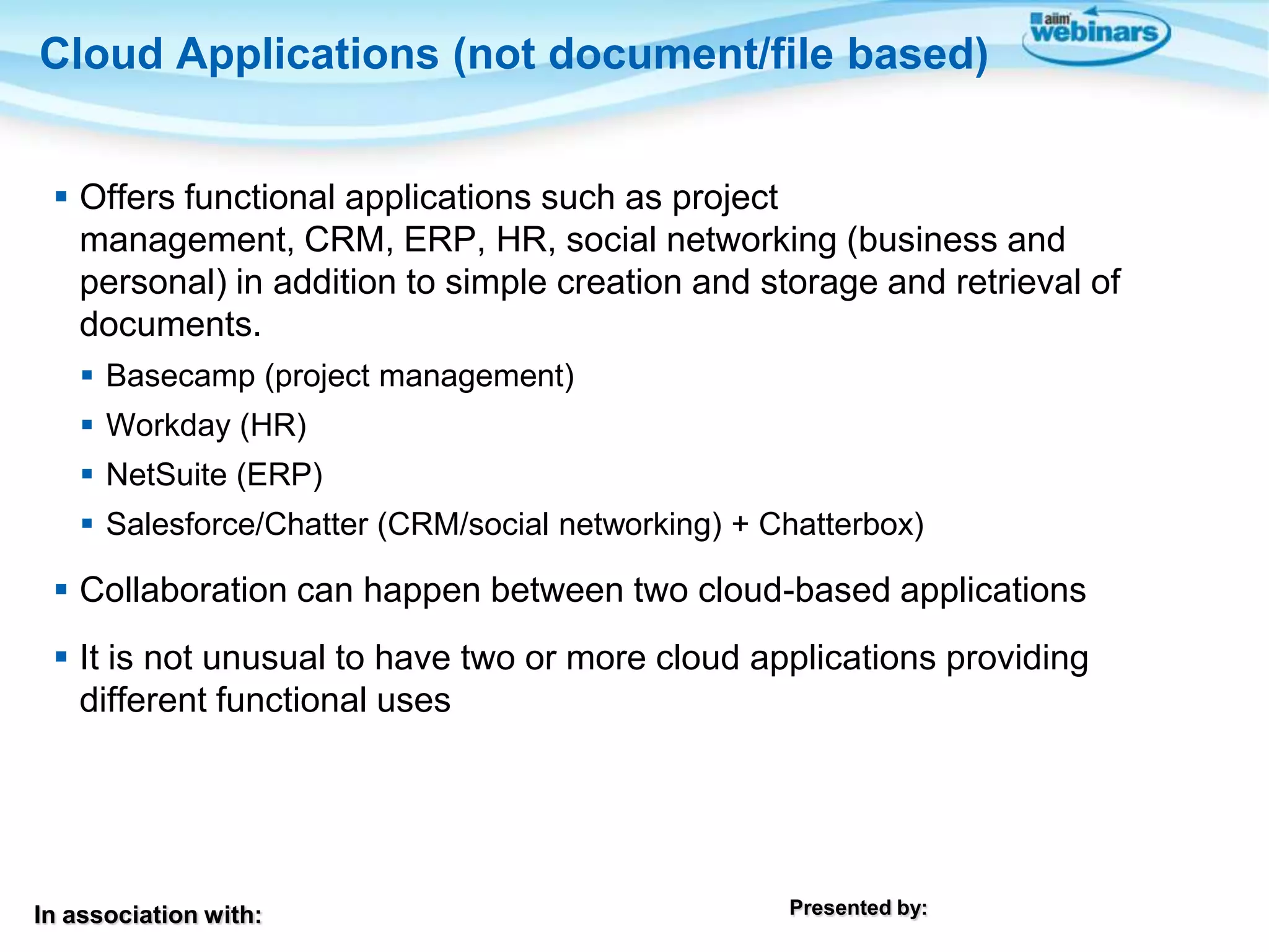 In association with: Presented by:
 Offers functional applications such as project
management, CRM, ERP, HR, social networking (business and
personal) in addition to simple creation and storage and retrieval of
documents.
 Basecamp (project management)
 Workday (HR)
 NetSuite (ERP)
 Salesforce/Chatter (CRM/social networking) + Chatterbox)
 Collaboration can happen between two cloud-based applications
 It is not unusual to have two or more cloud applications providing
different functional uses
Cloud Applications (not document/file based)
 