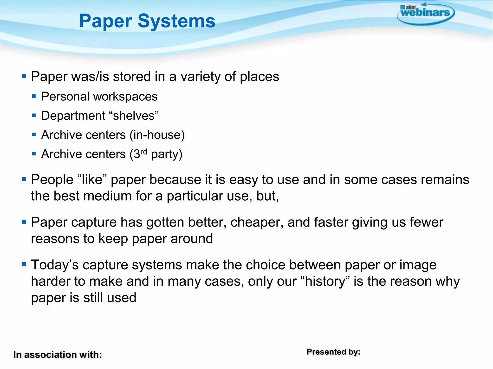 In association with: Presented by:
 Paper was/is stored in a variety of places
 Personal workspaces
 Department “shelves”
 Archive centers (in-house)
 Archive centers (3rd party)
 People “like” paper because it is easy to use and in some cases remains
the best medium for a particular use, but,
 Paper capture has gotten better, cheaper, and faster giving us fewer
reasons to keep paper around
 Today’s capture systems make the choice between paper or image
harder to make and in many cases, only our “history” is the reason why
paper is still used
Paper Systems
 