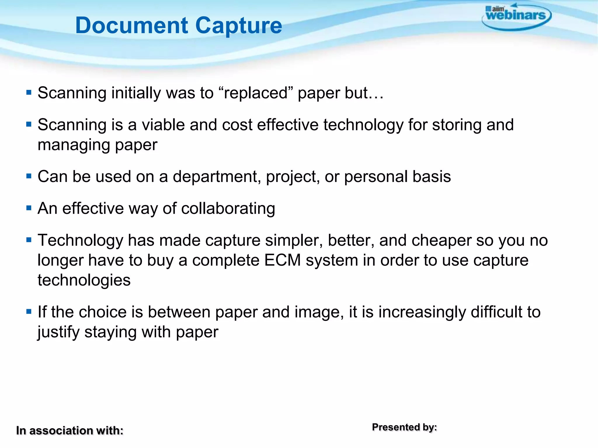 In association with: Presented by:
 Scanning initially was to “replaced” paper but…
 Scanning is a viable and cost effective technology for storing and
managing paper
 Can be used on a department, project, or personal basis
 An effective way of collaborating
 Technology has made capture simpler, better, and cheaper so you no
longer have to buy a complete ECM system in order to use capture
technologies
 If the choice is between paper and image, it is increasingly difficult to
justify staying with paper
Document Capture
 