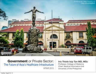 Government or Private Sector:
The Future of Asia’s Healthcare Infrastructure
HPAIR 2015
Iris Thiele Isip Tan MD, MSc
Professor, College of Medicine
Chief, Medical Informatics Unit
University of the Philippines
UP-PGH by Bro. Jeffrey Pioquinto, SJ
https://ﬂic.kr/p/wkBNJG
Tuesday, August 25, 15
 