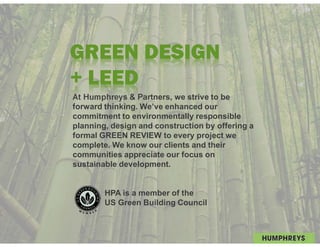 GREEN DESIGN
+ LEED
At Humphreys & Partners, we strive to be
forward thinking. We’ve enhanced our
commitment to environmentally responsible
planning, design and construction by offering a
formal GREEN REVIEW to every project we
complete. We know our clients and their
communities appreciate our focus on
sustainable development.


        HPA is a member of the
        US Green Building Council
 