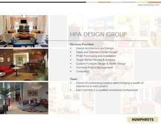 www.humphreys.com




HPA DESIGN GROUP
Services Provided:
   Interior Architecture and Design
   Sales and Selection Center Design
   FF&E Purchasing and Installation
   Target Market Review & Analysis
   Custom Furniture Design & Textile Design
   Turn-Key Project Management
   Consulting

Team:
   A team of outstanding creative talent bringing a wealth of
    experience to each project
   Each member is a qualified and trained professional
 