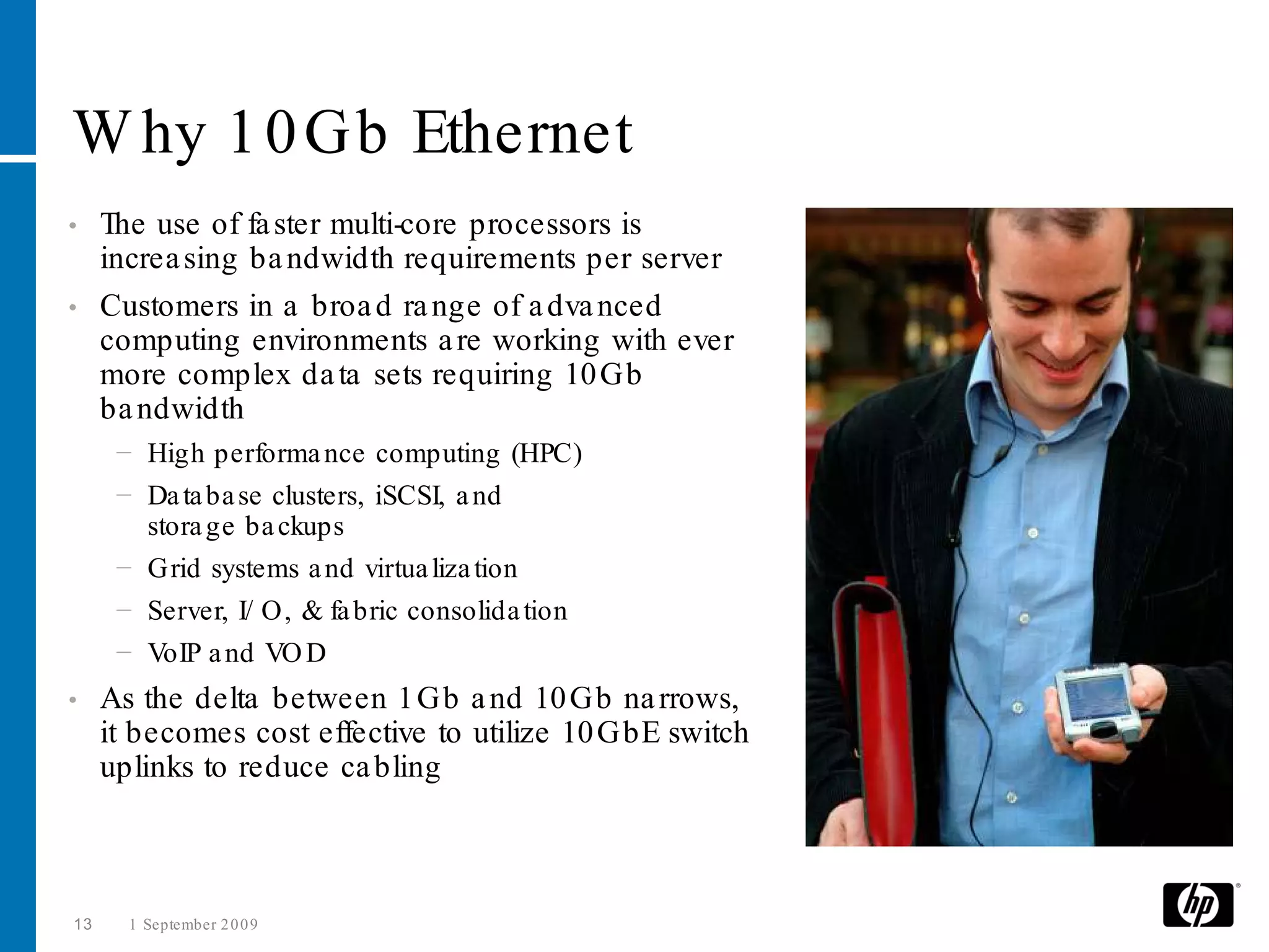 W hy 1 0 Gb Ethernet
• The use of fa ster multi-core processors is
  increa sing ba ndwidth requirements per server
• Customers in a broa d ra nge of a dva nced
  computing environments a re working with ever
  more complex da ta sets requiring 10 Gb
  ba ndwidth
      − High performa nce computing (HPC)
      − Da ta ba se clusters, iSCSI, a nd
        stora ge ba ckups
      − Grid systems a nd virtua liza tion
      − Server, I/ O, & fa bric consolida tion
      − VoIP a nd VO D
•    As the delta between 1 Gb a nd 10 Gb na rrows,
     it becomes cost effective to utilize 10 GbE switch
     uplinks to reduce ca bling



13     1 September 2 0 0 9
 