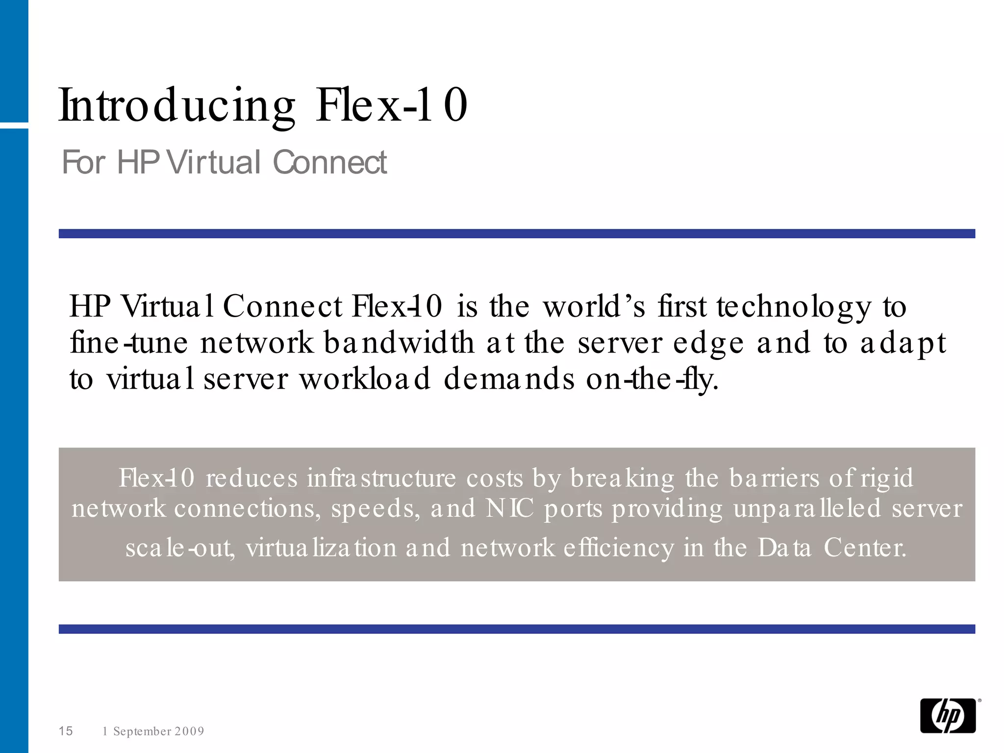 Introducing Flex-1 0
For HP Virtual Connect



 HP Virtua l Connect Flex- 0 is the world’s first technology to
                           1
 fine -tune network ba ndwidth a t the server edge a nd to a da pt
 to virtua l server workloa d dema nds on-the -fly.

     Flex- 0 reduces infra structure costs by brea king the ba rriers of rigid
          1
 network connections, speeds, a nd N IC ports providing unpa ra lleled server
      sca le -out, virtua liza tion a nd network efficiency in the Da ta Center.




15   1 September 2 0 0 9
 