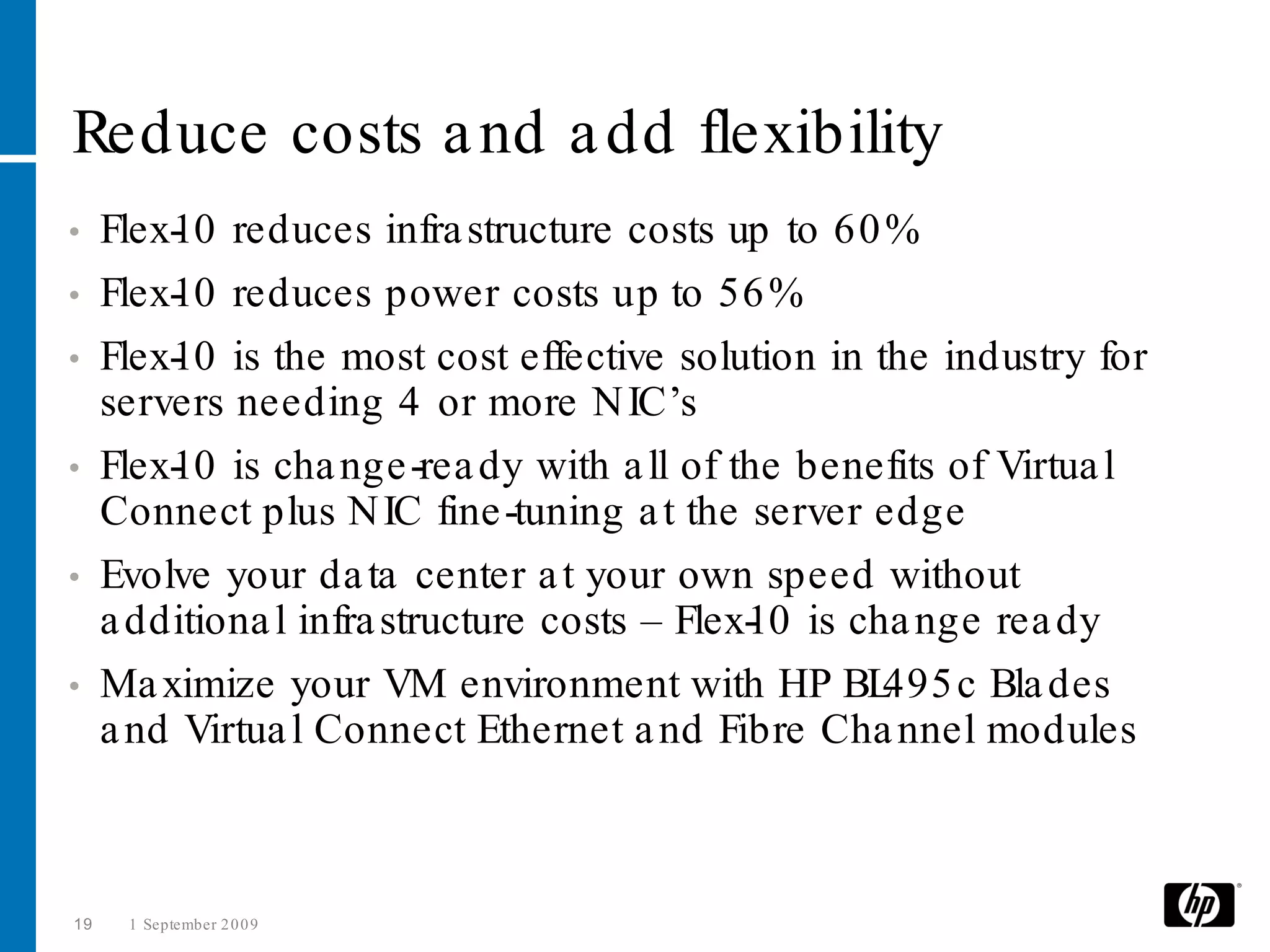 Reduce costs a nd a dd flexibility
•    Flex- 0 reduces infra structure costs up to 60 %
         1
•    Flex- 0 reduces power costs up to 56 %
         1
•    Flex- 0 is the most cost effective solution in the industry for
         1
     servers needing 4 or more N IC’s
•    Flex- 0 is cha nge -rea dy with a ll of the benefits of Virtua l
         1
     Connect plus N IC fine -tuning a t the server edge
•    Evolve your da ta center a t your own speed without
     a dditiona l infra structure costs – Flex- 0 is cha nge rea dy
                                              1
•    Ma ximize your VM environment with HP BL          495 c Bla des
     a nd Virtua l Connect Ethernet a nd Fibre Cha nnel modules



19    1 September 2 0 0 9
 