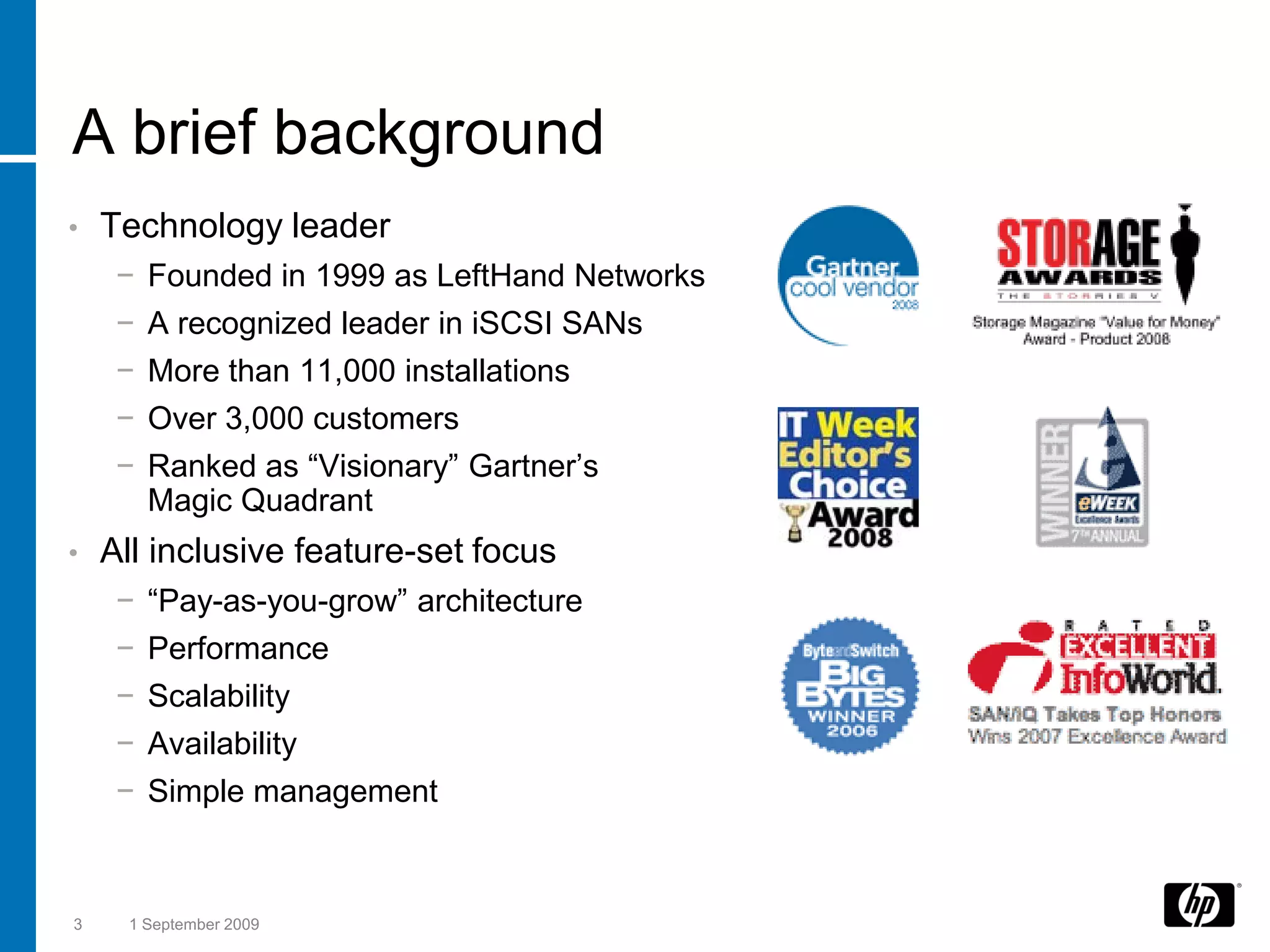 A brief background
•   Technology leader
     −   Founded in 1999 as LeftHand Networks
     −   A recognized leader in iSCSI SANs
     −   More than 11,000 installations
     −   Over 3,000 customers
     −   Ranked as “Visionary” Gartner’s
         Magic Quadrant
•   All inclusive feature-set focus
     −   “Pay-as-you-grow” architecture
     −   Performance
     −   Scalability
     −   Availability
     −   Simple management



3    1 September 2009
 