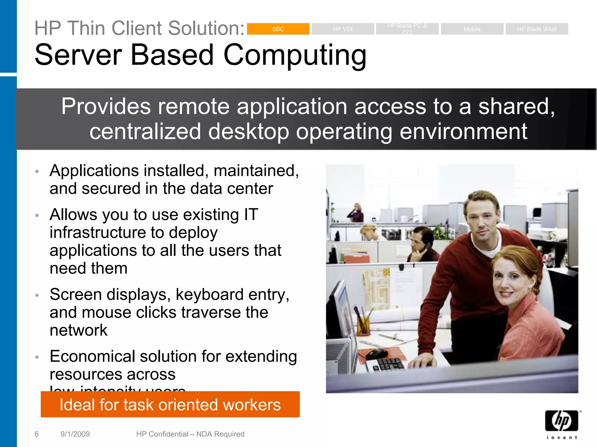HP Thin Client Solution:                         SBC   HP VDI
                                                                HP Blade PC &
                                                                     CCI
                                                                                Mobile   HP Blade Wkst




Server Based Computing
     Provides remote application access to a shared,
       centralized desktop operating environment
•   Applications installed, maintained,
    and secured in the data center
•   Allows you to use existing IT
    infrastructure to deploy
    applications to all the users that
    need them
•   Screen displays, keyboard entry,
    and mouse clicks traverse the
    network
•   Economical solution for extending
    resources across
    low-intensity users
      Ideal for task oriented workers
6    9/1/2009   HP Confidential – NDA Required
 
