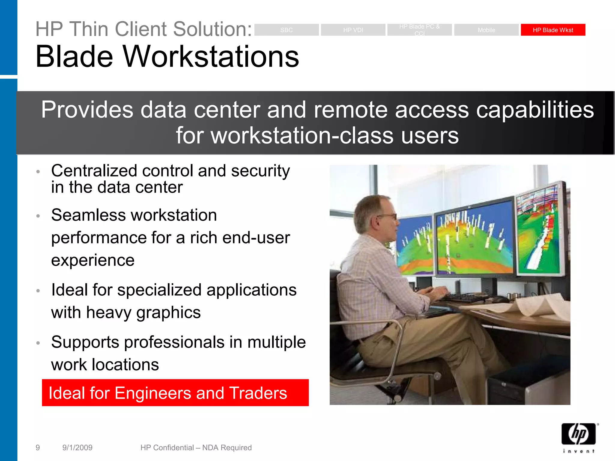 HP Thin Client Solution:                          SBC   HP VDI
                                                                 HP Blade PC &
                                                                      CCI
                                                                                 Mobile   HP Blade Wkst




Blade Workstations
    Provides data center and remote access capabilities
                for workstation-class users
•   Centralized control and security
    in the data center
•   Seamless workstation
    performance for a rich end-user
    experience
•   Ideal for specialized applications
    with heavy graphics
•   Supports professionals in multiple
    work locations
    Ideal for Engineers and Traders


9     9/1/2009   HP Confidential – NDA Required
 