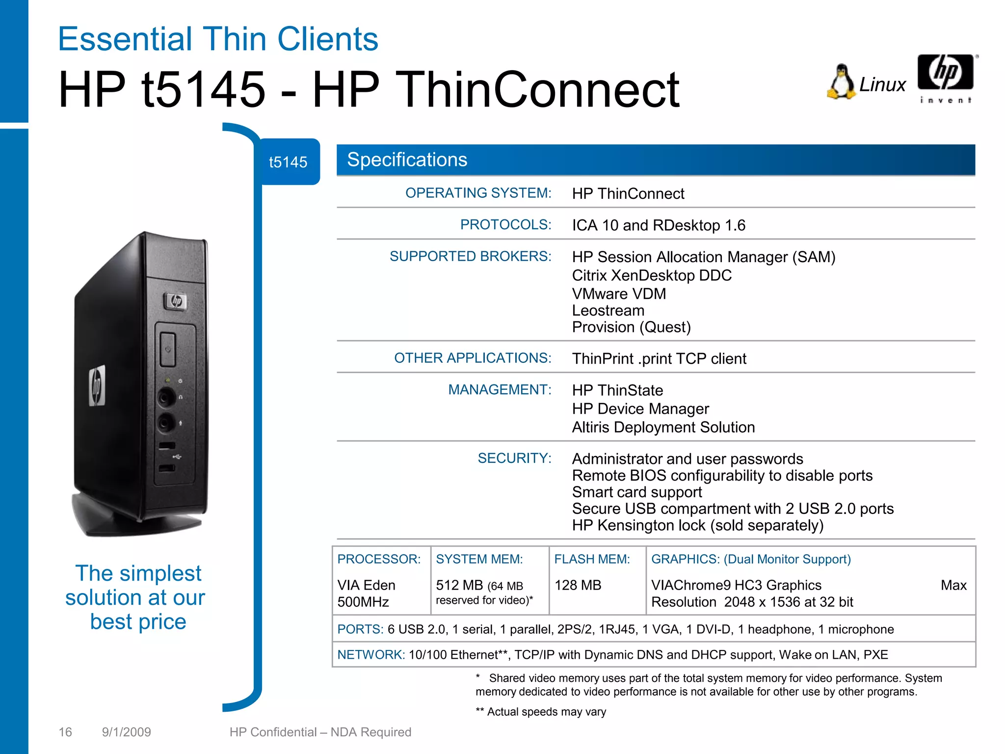Essential Thin Clients
HP t5145 - HP ThinConnect                                                                                                          Linux


                        t5145        Specifications
                                              OPERATING SYSTEM:              HP ThinConnect
                                                        PROTOCOLS:           ICA 10 and RDesktop 1.6
                                            SUPPORTED BROKERS:               HP Session Allocation Manager (SAM)
                                                                             Citrix XenDesktop DDC
                                                                             VMware VDM
                                                                             Leostream
                                                                             Provision (Quest)
                                             OTHER APPLICATIONS:             ThinPrint .print TCP client
                                                     MANAGEMENT:             HP ThinState
                                                                             HP Device Manager
                                                                             Altiris Deployment Solution
                                                           SECURITY:         Administrator and user passwords
                                                                             Remote BIOS configurability to disable ports
                                                                             Smart card support
                                                                             Secure USB compartment with 2 USB 2.0 ports
                                                                             HP Kensington lock (sold separately)

                                   PROCESSOR:      SYSTEM MEM:            FLASH MEM:        GRAPHICS: (Dual Monitor Support)
 The simplest                      VIA Eden        512 MB (64 MB          128 MB            VIAChrome9 HC3 Graphics                               Max
solution at our                    500MHz          reserved for video)*                     Resolution 2048 x 1536 at 32 bit
  best price                       PORTS: 6 USB 2.0, 1 serial, 1 parallel, 2PS/2, 1RJ45, 1 VGA, 1 DVI-D, 1 headphone, 1 microphone

                                   NETWORK: 10/100 Ethernet**, TCP/IP with Dynamic DNS and DHCP support, Wake on LAN, PXE
                                                           * Shared video memory uses part of the total system memory for video performance. System
                                                           memory dedicated to video performance is not available for other use by other programs.
                                                           ** Actual speeds may vary
16   9/1/2009     HP Confidential – NDA Required
 