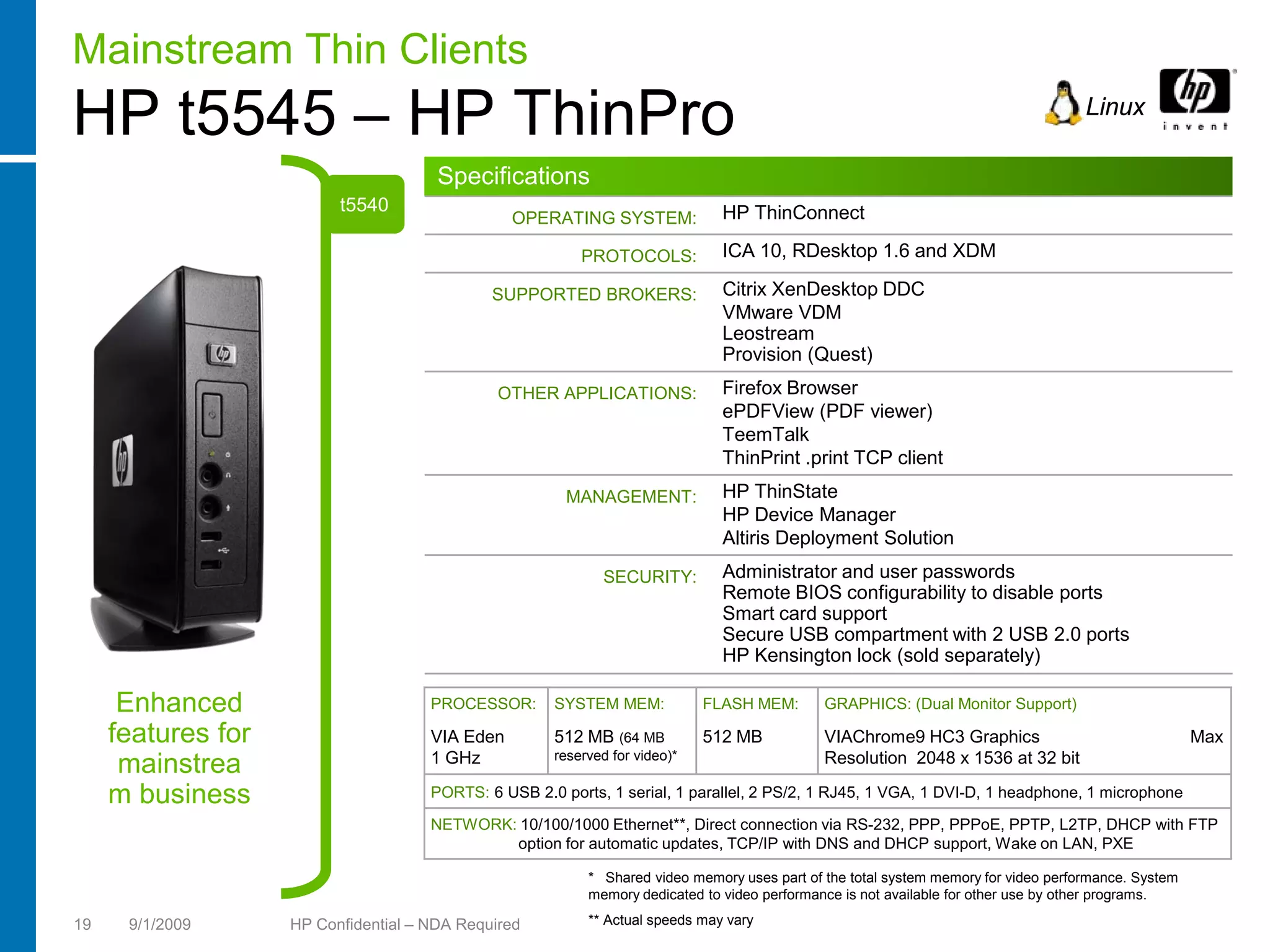 Mainstream Thin Clients
HP t5545 – HP ThinPro                                                                                                                Linux

                                       Specifications
                          t5540                                                HP ThinConnect
                                                 OPERATING SYSTEM:

                                                          PROTOCOLS:           ICA 10, RDesktop 1.6 and XDM

                                              SUPPORTED BROKERS:               Citrix XenDesktop DDC
                                                                               VMware VDM
                                                                               Leostream
                                                                               Provision (Quest)
                                               OTHER APPLICATIONS:             Firefox Browser
                                                                               ePDFView (PDF viewer)
                                                                               TeemTalk
                                                                               ThinPrint .print TCP client
                                                        MANAGEMENT:            HP ThinState
                                                                               HP Device Manager
                                                                               Altiris Deployment Solution
                                                             SECURITY:         Administrator and user passwords
                                                                               Remote BIOS configurability to disable ports
                                                                               Smart card support
                                                                               Secure USB compartment with 2 USB 2.0 ports
                                                                               HP Kensington lock (sold separately)

      Enhanced                        PROCESSOR:      SYSTEM MEM:            FLASH MEM:       GRAPHICS: (Dual Monitor Support)

     features for                     VIA Eden        512 MB (64 MB          512 MB           VIAChrome9 HC3 Graphics                                 Max
                                      1 GHz           reserved for video)*                    Resolution 2048 x 1536 at 32 bit
      mainstrea
     m business                       PORTS: 6 USB 2.0 ports, 1 serial, 1 parallel, 2 PS/2, 1 RJ45, 1 VGA, 1 DVI-D, 1 headphone, 1 microphone

                                      NETWORK: 10/100/1000 Ethernet**, Direct connection via RS-232, PPP, PPPoE, PPTP, L2TP, DHCP with FTP
                                              option for automatic updates, TCP/IP with DNS and DHCP support, Wake on LAN, PXE

                                                           * Shared video memory uses part of the total system memory for video performance. System
                                                           memory dedicated to video performance is not available for other use by other programs.

19    9/1/2009      HP Confidential – NDA Required         ** Actual speeds may vary
 