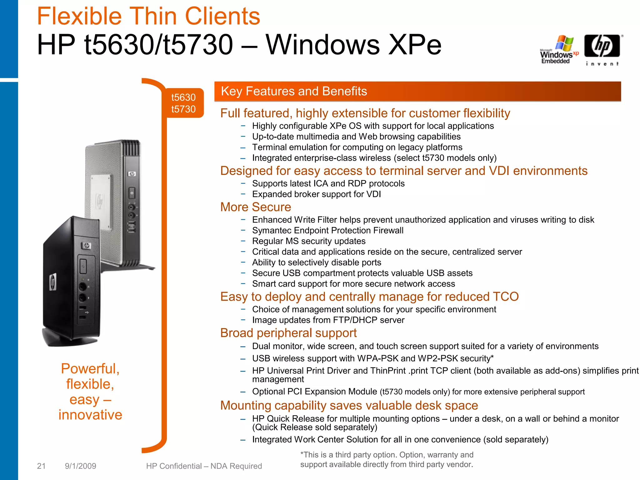 Flexible Thin Clients
HP t5630/t5730 – Windows XPe
                         t5630
                                      Key Features and Benefits
                         t5730        Full featured, highly extensible for customer flexibility
                                           −   Highly configurable XPe OS with support for local applications
                                           −   Up-to-date multimedia and Web browsing capabilities
                                           –   Terminal emulation for computing on legacy platforms
                                           –   Integrated enterprise-class wireless (select t5730 models only)
                                      Designed for easy access to terminal server and VDI environments
                                           − Supports latest ICA and RDP protocols
                                           − Expanded broker support for VDI
                                      More Secure
                                           −   Enhanced Write Filter helps prevent unauthorized application and viruses writing to disk
                                           −   Symantec Endpoint Protection Firewall
                                           −   Regular MS security updates
                                           −   Critical data and applications reside on the secure, centralized server
                                           −   Ability to selectively disable ports
                                           −   Secure USB compartment protects valuable USB assets
                                           −   Smart card support for more secure network access
                                      Easy to deploy and centrally manage for reduced TCO
                                           − Choice of management solutions for your specific environment
                                           − Image updates from FTP/DHCP server
                                      Broad peripheral support
                                           – Dual monitor, wide screen, and touch screen support suited for a variety of environments
                                           – USB wireless support with WPA-PSK and WP2-PSK security*
      Powerful,                            – HP Universal Print Driver and ThinPrint .print TCP client (both available as add-ons) simplifies print
                                             management
       flexible,                           – Optional PCI Expansion Module (t5730 models only) for more extensive peripheral support
        easy –                        Mounting capability saves valuable desk space
     innovative                            – HP Quick Release for multiple mounting options – under a desk, on a wall or behind a monitor
                                             (Quick Release sold separately)
                                           – Integrated Work Center Solution for all in one convenience (sold separately)
                                                           *This is a third party option. Option, warranty and
21    9/1/2009     HP Confidential – NDA Required          support available directly from third party vendor.
 