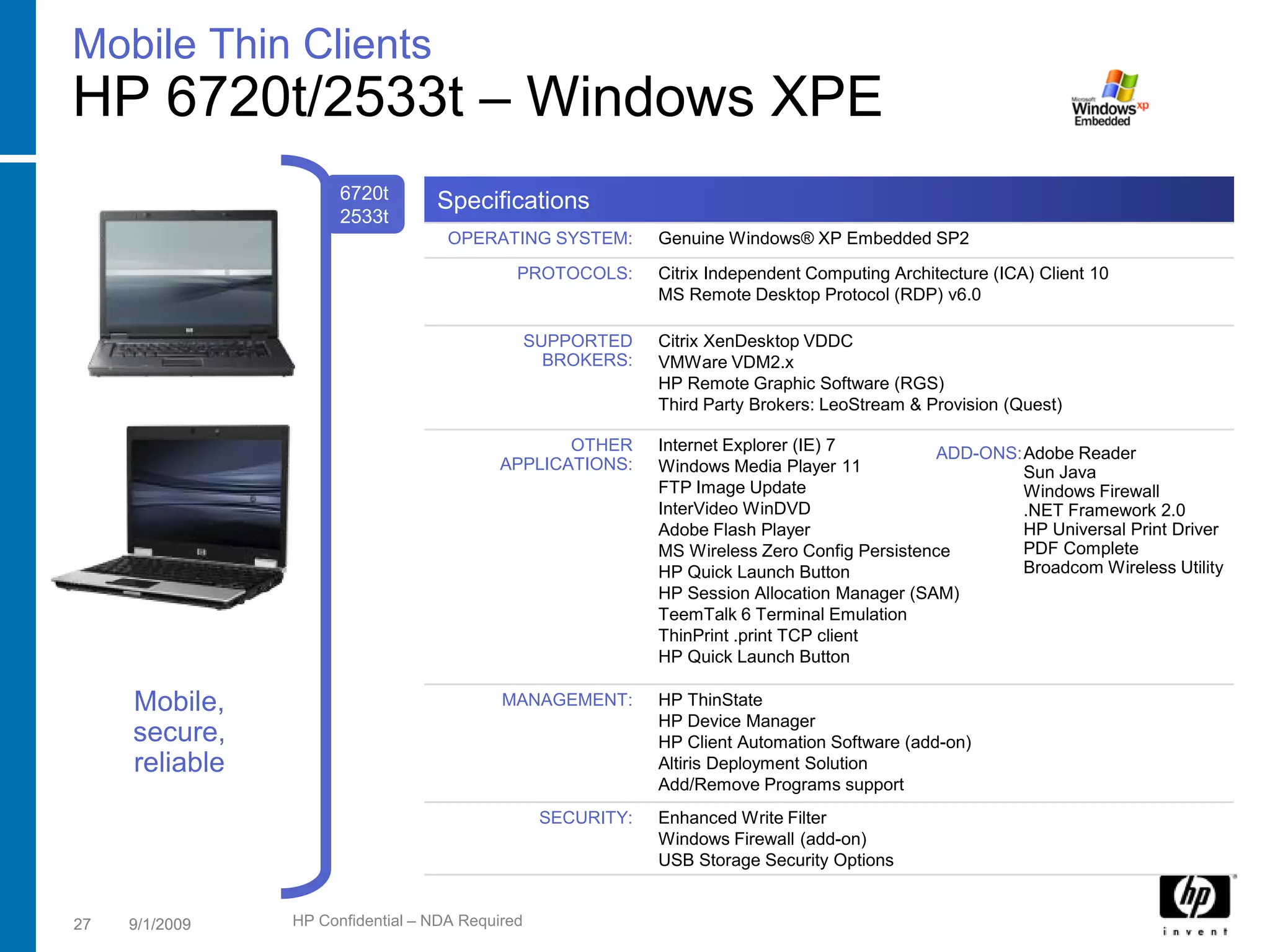Mobile Thin Clients
HP 6720t/2533t – Windows XPE
                      6720t       Specifications
                      2533t
                                    OPERATING SYSTEM:         Genuine Windows® XP Embedded SP2
                                             PROTOCOLS:       Citrix Independent Computing Architecture (ICA) Client 10
                                                              MS Remote Desktop Protocol (RDP) v6.0

                                                 SUPPORTED    Citrix XenDesktop VDDC
                                                   BROKERS:   VMWare VDM2.x
                                                              HP Remote Graphic Software (RGS)
                                                              Third Party Brokers: LeoStream & Provision (Quest)

                                                  OTHER       Internet Explorer (IE) 7         ADD-ONS:Adobe Reader
                                           APPLICATIONS:      Windows Media Player 11                  Sun Java
                                                              FTP Image Update                         Windows Firewall
                                                              InterVideo WinDVD                        .NET Framework 2.0
                                                              Adobe Flash Player                       HP Universal Print Driver
                                                              MS Wireless Zero Config Persistence      PDF Complete
                                                              HP Quick Launch Button                   Broadcom Wireless Utility
                                                              HP Session Allocation Manager (SAM)
                                                              TeemTalk 6 Terminal Emulation
                                                              ThinPrint .print TCP client
                                                              HP Quick Launch Button

     Mobile,                               MANAGEMENT:        HP ThinState
                                                              HP Device Manager
     secure,                                                  HP Client Automation Software (add-on)
     reliable                                                 Altiris Deployment Solution
                                                              Add/Remove Programs support
                                                  SECURITY:   Enhanced Write Filter
                                                              Windows Firewall (add-on)
                                                              USB Storage Security Options


27   9/1/2009   HP Confidential – NDA Required
 