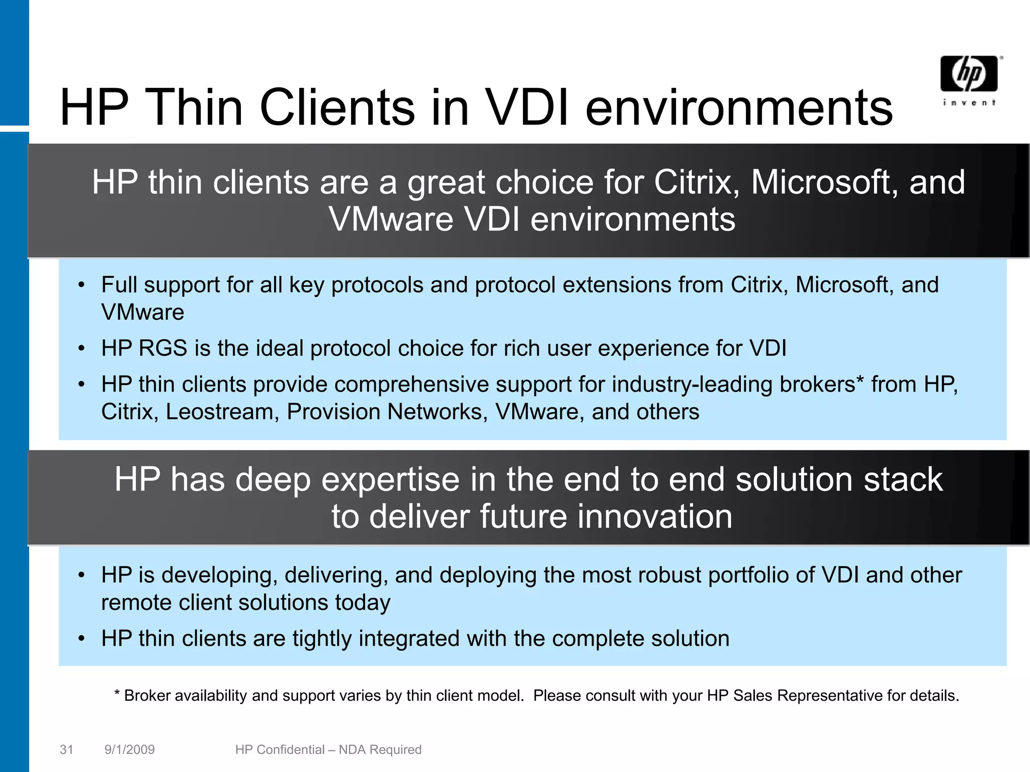 HP Thin Clients in VDI environments
      HP thin clients are a great choice for Citrix, Microsoft, and
                      VMware VDI environments
     • Full support for all key protocols and protocol extensions from Citrix, Microsoft, and
       VMware
     • HP RGS is the ideal protocol choice for rich user experience for VDI
     • HP thin clients provide comprehensive support for industry-leading brokers* from HP,
       Citrix, Leostream, Provision Networks, VMware, and others


        HP has deep expertise in the end to end solution stack
                     to deliver future innovation
     • HP is developing, delivering, and deploying the most robust portfolio of VDI and other
       remote client solutions today
     • HP thin clients are tightly integrated with the complete solution

        * Broker availability and support varies by thin client model. Please consult with your HP Sales Representative for details.


31     9/1/2009          HP Confidential – NDA Required
 