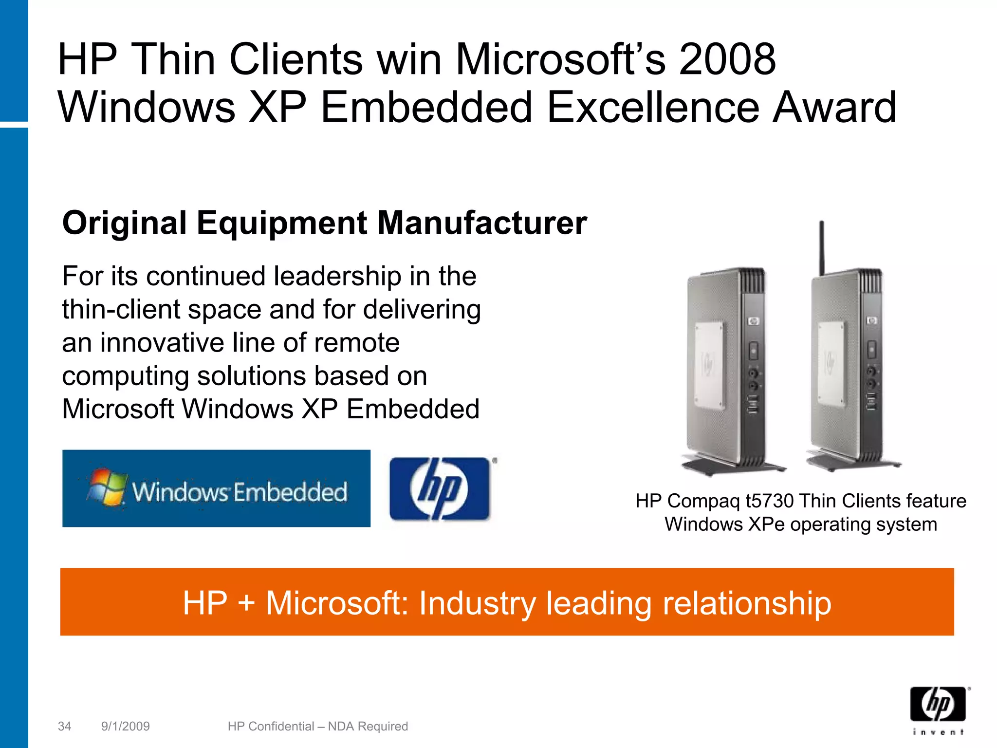 HP Thin Clients win Microsoft’s 2008
Windows XP Embedded Excellence Award

Original Equipment Manufacturer
For its continued leadership in the
thin-client space and for delivering
an innovative line of remote
computing solutions based on
Microsoft Windows XP Embedded


                                                    HP Compaq t5730 Thin Clients feature
                                                      Windows XPe operating system



                HP + Microsoft: Industry leading relationship


34   9/1/2009      HP Confidential – NDA Required
 